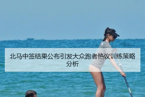 北马中签结果公布引发大众跑者热议训练策略分析