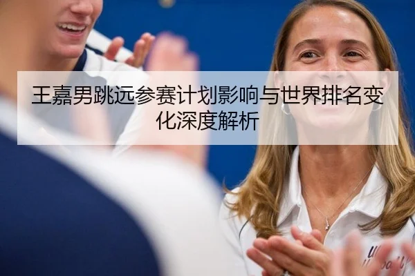 王嘉男跳远参赛计划影响与世界排名变化深度解析